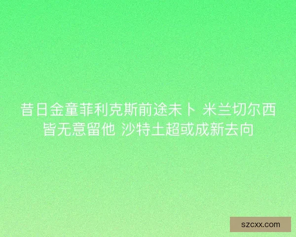 昔日金童菲利克斯前途未卜 米兰切尔西皆无意留他 沙特土超或成新去向