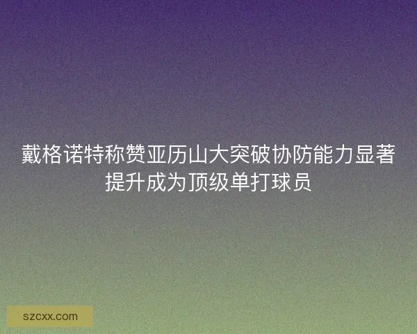戴格诺特称赞亚历山大突破协防能力显著提升成为顶级单打球员