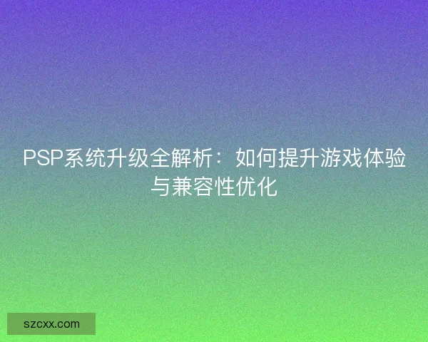 PSP系统升级全解析：如何提升游戏体验与兼容性优化