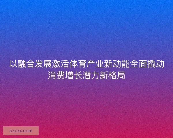 以融合发展激活体育产业新动能全面撬动消费增长潜力新格局