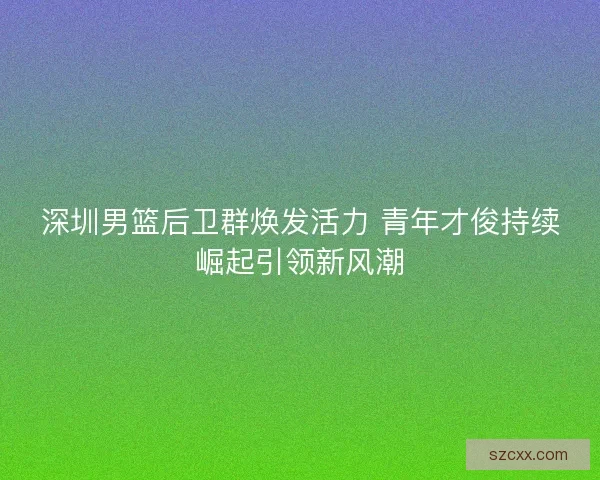 深圳男篮后卫群焕发活力 青年才俊持续崛起引领新风潮