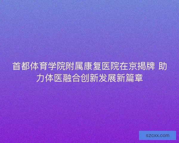 首都体育学院附属康复医院在京揭牌 助力体医融合创新发展新篇章