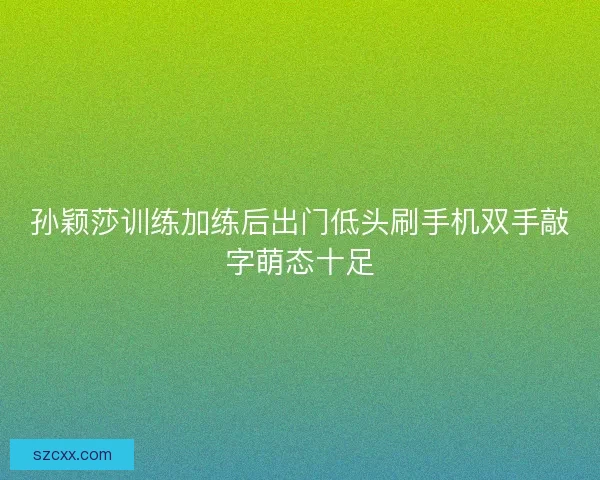 孙颖莎训练加练后出门低头刷手机双手敲字萌态十足