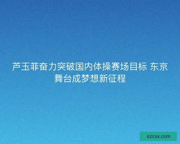 芦玉菲奋力突破国内体操赛场目标 东京舞台成梦想新征程