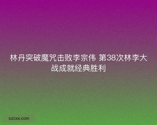 林丹突破魔咒击败李宗伟 第38次林李大战成就经典胜利