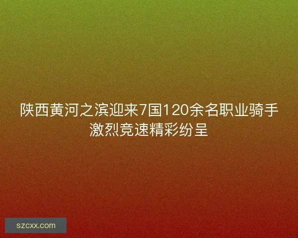 陕西黄河之滨迎来7国120余名职业骑手激烈竞速精彩纷呈