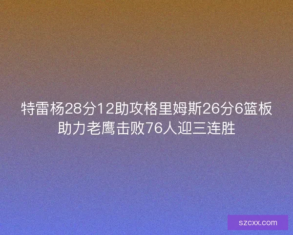 特雷杨28分12助攻格里姆斯26分6篮板助力老鹰击败76人迎三连胜