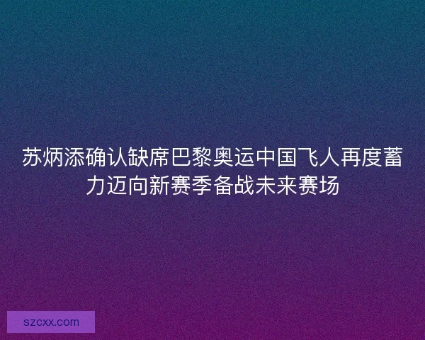 苏炳添确认缺席巴黎奥运中国飞人再度蓄力迈向新赛季备战未来赛场