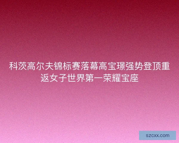科茨高尔夫锦标赛落幕高宝璟强势登顶重返女子世界第一荣耀宝座