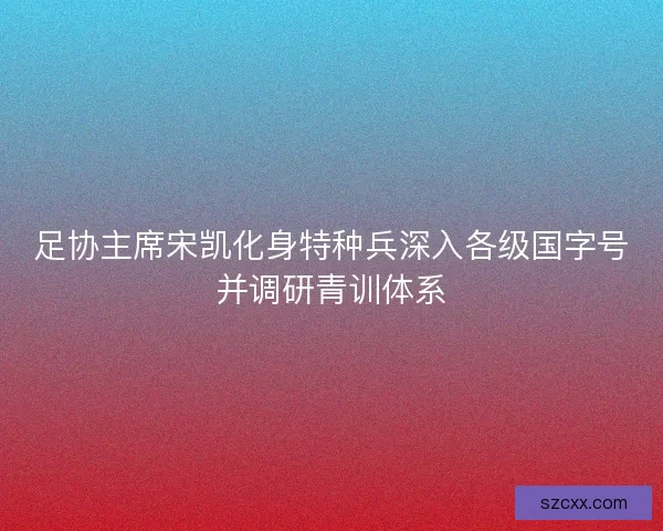 足协主席宋凯化身特种兵深入各级国字号并调研青训体系