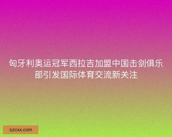 匈牙利奥运冠军西拉吉加盟中国击剑俱乐部引发国际体育交流新关注
